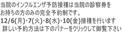 当院のインフルエンザ予防接種は当院の診察券を お持ちの方のみの完全予約制です。 12/6(月)・7(火)・8(水)・10(金)接種を行います 詳しい予約方法は下のバナーをクリックして御覧下さい