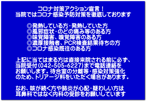 コロナ対策アクション宣言! 当院ではコロナ感染予防対策を徹底しております ◎発熱している方・発熱していた方 ◎風邪症状・のどの痛み等のある方 ◎味覚障害、嗅覚障害のある方 ◎濃厚接触者、PCR検査結果待ちの方 ◎コロナ感染既往のある方 上記に当てはまる方は直接来院される前に必ず、 当院受付(042-505-6227)まで電話連絡を お願いします。待合室の分離等・感染対策強化 のため、トリアージ料をいただく場合があります。 なお、咳が続く方や肺炎が心配・疑わしい方は 耳鼻科ではなく内科の受診をお願いしています