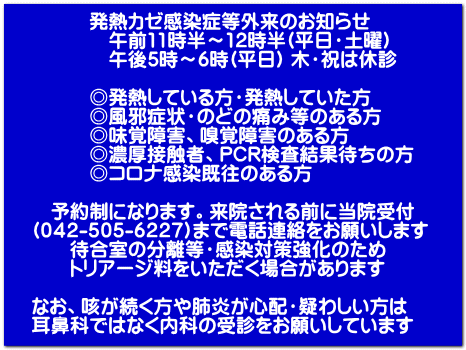 発熱カゼ感染症等外来のお知らせ 午前11時半~12時半(平日・土曜) 午後5時~6時(平日) 木・祝は休診 ◎発熱している方・発熱していた方 ◎風邪症状・のどの痛み等のある方 ◎味覚障害、嗅覚障害のある方 ◎濃厚接触者、PCR検査結果待ちの方 ◎コロナ感染既往のある方 予約制になります。来院される前に当院受付 (042-505-6227)まで電話連絡をお願いします 待合室の分離等・感染対策強化のため トリアージ料をいただく場合があります なお、咳が続く方や肺炎が心配・疑わしい方は 耳鼻科ではなく内科の受診をお願いしています