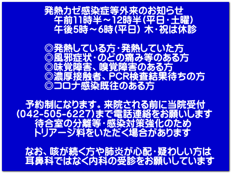 発熱カゼ感染症等外来のお知らせ 午前11時半~12時半(平日・土曜) 午後5時~6時(平日) 木・祝は休診 ◎発熱している方・発熱していた方 ◎風邪症状・のどの痛み等のある方 ◎味覚障害、嗅覚障害のある方 ◎濃厚接触者、PCR検査結果待ちの方 ◎コロナ感染既往のある方 予約制になります。来院される前に当院受付 (042-505-6227)まで電話連絡をお願いします 待合室の分離等・感染対策強化のため トリアージ料をいただく場合があります なお、咳が続く方や肺炎が心配・疑わしい方は 耳鼻科ではなく内科の受診をお願いしています