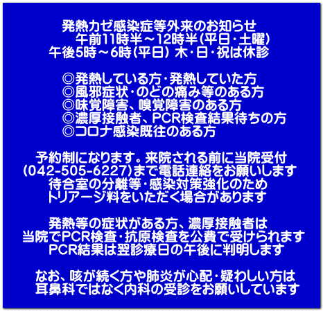 発熱カゼ感染症等外来のお知らせ 午前11時半~12時半(平日・土曜) 午後5時~6時(平日) 木・日・祝は休診 ◎発熱している方・発熱していた方 ◎風邪症状・のどの痛み等のある方 ◎味覚障害、嗅覚障害のある方 ◎濃厚接触者、PCR検査結果待ちの方 ◎コロナ感染既往のある方 予約制になります。来院される前に当院受付 (042-505-6227)まで電話連絡をお願いします 待合室の分離等・感染対策強化のため トリアージ料をいただく場合があります 発熱等の症状がある方、濃厚接触者は 当院でPCR検査・抗原検査を公費で受けられます PCR結果は翌診療日の午後に判明します なお、咳が続く方や肺炎が心配・疑わしい方は 耳鼻科ではなく内科の受診をお願いしています