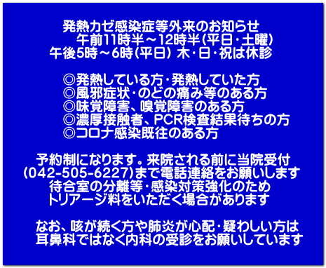 発熱カゼ感染症等外来のお知らせ 午前11時半~12時半(平日・土曜) 午後5時~6時(平日) 木・日・祝は休診 ◎発熱している方・発熱していた方 ◎風邪症状・のどの痛み等のある方 ◎味覚障害、嗅覚障害のある方 ◎濃厚接触者、PCR検査結果待ちの方 ◎コロナ感染既往のある方 予約制になります。来院される前に当院受付 (042-505-6227)まで電話連絡をお願いします 待合室の分離等・感染対策強化のため トリアージ料をいただく場合があります なお、咳が続く方や肺炎が心配・疑わしい方は 耳鼻科ではなく内科の受診をお願いしています