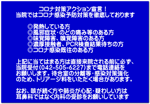 コロナ対策アクション宣言! 当院ではコロナ感染予防対策を徹底しております ◎発熱している方 ◎風邪症状・のどの痛み等のある方 ◎味覚障害、嗅覚障害のある方 ◎濃厚接触者、PCR検査結果待ちの方 ◎コロナ感染既往のある方 上記に当てはまる方は直接来院される前に必ず、 当院受付(042-505-6227)まで電話連絡を お願いします。待合室の分離等・感染対策強化 のため、トリアージ料をいただく場合があります。 なお、咳が続く方や肺炎が心配・疑わしい方は 耳鼻科ではなく内科の受診をお願いしています