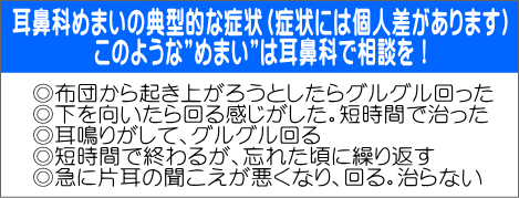 ◎布団から起き上がろうとしたらグルグル回った ◎下を向いたら回る感じがした。短時間で治った ◎耳鳴りがして、グルグル回る ◎短時間で終わるが、忘れた頃に繰り返す ◎急に片耳の聞こえが悪くなり、回る。治らない 