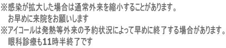 ※感染が拡大した場合は通常外来を縮小することがあります。 お早めに来院をお願いします ※アイコールは発熱等外来の予約状況によって早めに終了する場合があります。 眼科診療も11時半終了です