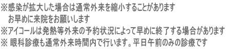 ※感染が拡大した場合は通常外来を縮小することがあります お早めに来院をお願いします ※アイコールは発熱等外来の予約状況によって早めに終了する場合があります ※ 眼科診療も通常外来時間内で行います。平日午前のみの診療です