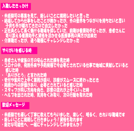 入職したきっかけ  ・未経験可の募集を見て、新しいことに挑戦したいと思った ・結婚してから仕事をしたことが無かったが、外の世界をつながりを持ちたいと思い 　子供も手が離れてきたので自立したかった ・正社員として長く働ける職場を探していた。前職は看護助手だったが、患者さんに 　寄り添える看護助手と資格を活かせる医療事務の両方が出来た ・介護職だったが、違う職種にチャレンジしたかった  やりがいを感じる時  ・患者さんや家族の方の安心された顔を見た時 ・コロナの中、発熱外来や予防接種で今必要とされている仕事で地域に貢献していると 　感じた時 ・「ありがとう」と言われた時 ・受付や案内で上手く業務が回り、診療がスムーズに終わったとき ・周囲からの評価があり、必要とされていると感じた時 ・スタッフが同じ方向を向き、診察の流れが上手くいった時 ・ヘルプを出された時、気持をくみ取り、次の行動を取れた時  歓迎メッセージ  ・未経験でも優しく丁寧に教えてもらいました。楽しく、明るく、きれいな職場です ・新しいことに挑戦して行きましょう！資格も取れます ・新たな可能性へ、一緒にチャレンジしてみませんか？