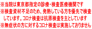 ※当院は東京都指定の診療・検査医療機関です ※検査資材不足のため、発熱している方を優先で検査 しています。コロナ検査は抗原検査を主としています ※無症状の方に対するコロナ検査は実施しておりません