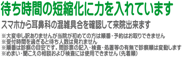 ※大変申し訳ありませんが当院が初めての方は順番・予約はお取りできません ※受付時間を過ぎると待ち人数は見れません ※順番は診察の目安です。問診票の記入・検査・処置等の有無で診察順は変動します ※めまい・聞こえの相談および検査には使用できません（先着順）